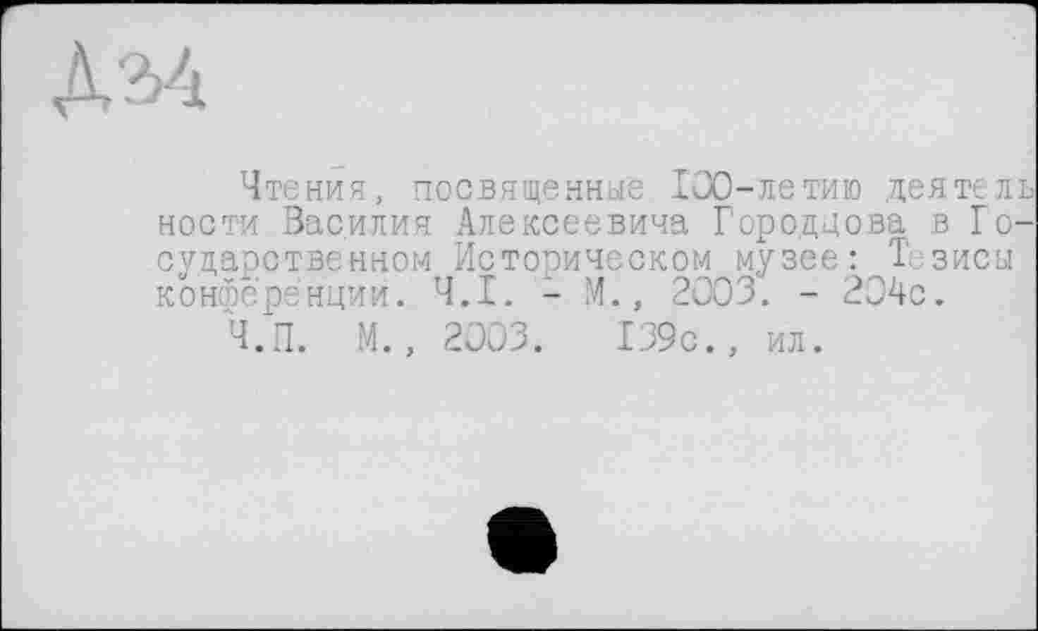 ﻿Чтения, посвященные 100-летию деятель ности Василия Алексеевича Городдова в Государственном Историческом музее: Тезисы конференции. Ч.І. - М., 2003. - 204с.
Ч.п. М., 2003.	139с., ил.